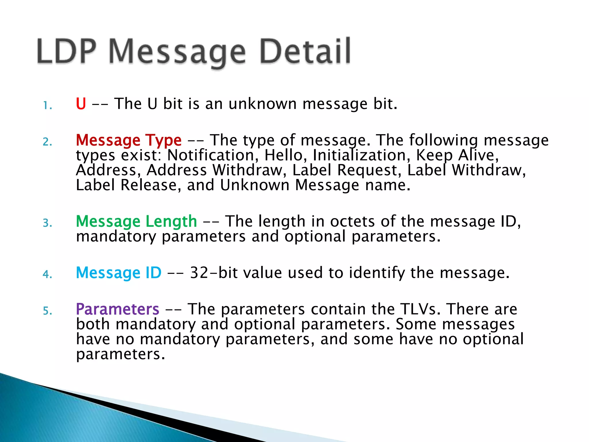 1.   U -- The U bit is an unknown message bit.

2.   Message Type -- The type of message. The following message
     types exist: Notification, Hello, Initialization, Keep Alive,
     Address, Address Withdraw, Label Request, Label Withdraw,
     Label Release, and Unknown Message name.

3.   Message Length -- The length in octets of the message ID,
     mandatory parameters and optional parameters.

4.   Message ID -- 32-bit value used to identify the message.

5.   Parameters -- The parameters contain the TLVs. There are
     both mandatory and optional parameters. Some messages
     have no mandatory parameters, and some have no optional
     parameters.
 