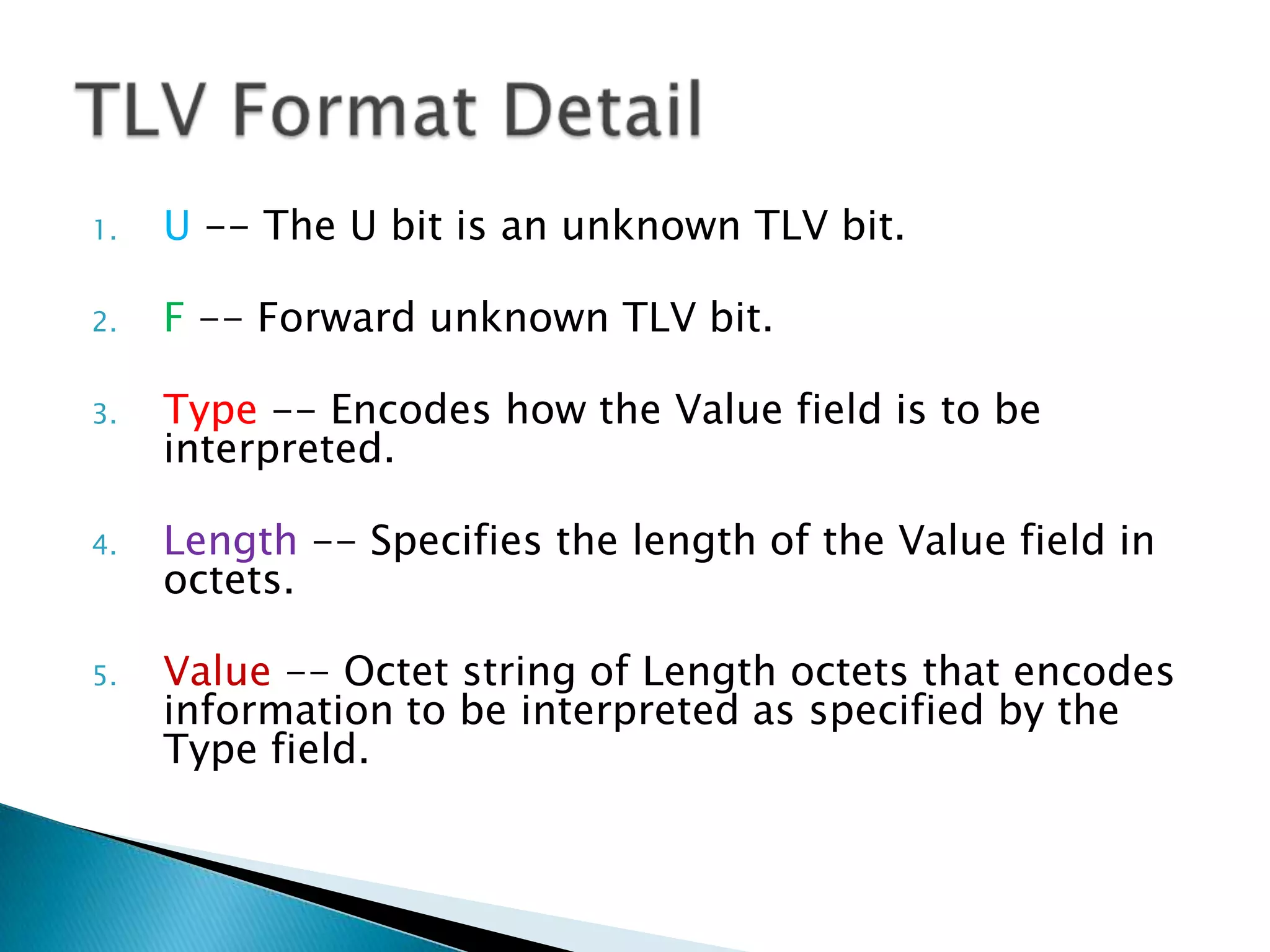 1.   U -- The U bit is an unknown TLV bit.

2.   F -- Forward unknown TLV bit.

3.   Type -- Encodes how the Value field is to be
     interpreted.

4.   Length -- Specifies the length of the Value field in
     octets.

5.   Value -- Octet string of Length octets that encodes
     information to be interpreted as specified by the
     Type field.
 