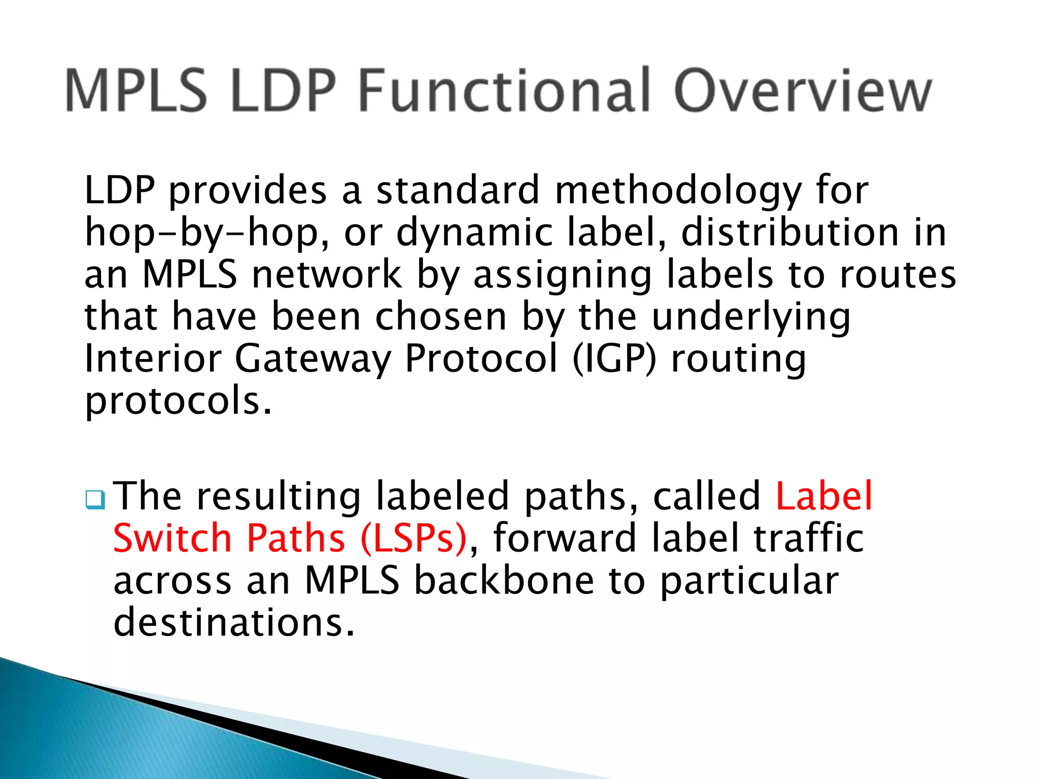 LDP provides a standard methodology for
hop-by-hop, or dynamic label, distribution in
an MPLS network by assigning labels to routes
that have been chosen by the underlying
Interior Gateway Protocol (IGP) routing
protocols.

 Theresulting labeled paths, called Label
 Switch Paths (LSPs), forward label traffic
 across an MPLS backbone to particular
 destinations.
 