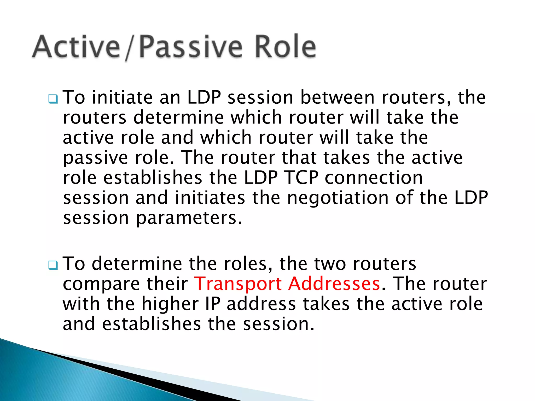  Toinitiate an LDP session between routers, the
 routers determine which router will take the
 active role and which router will take the
 passive role. The router that takes the active
 role establishes the LDP TCP connection
 session and initiates the negotiation of the LDP
 session parameters.

 Todetermine the roles, the two routers
 compare their Transport Addresses. The router
 with the higher IP address takes the active role
 and establishes the session.
 