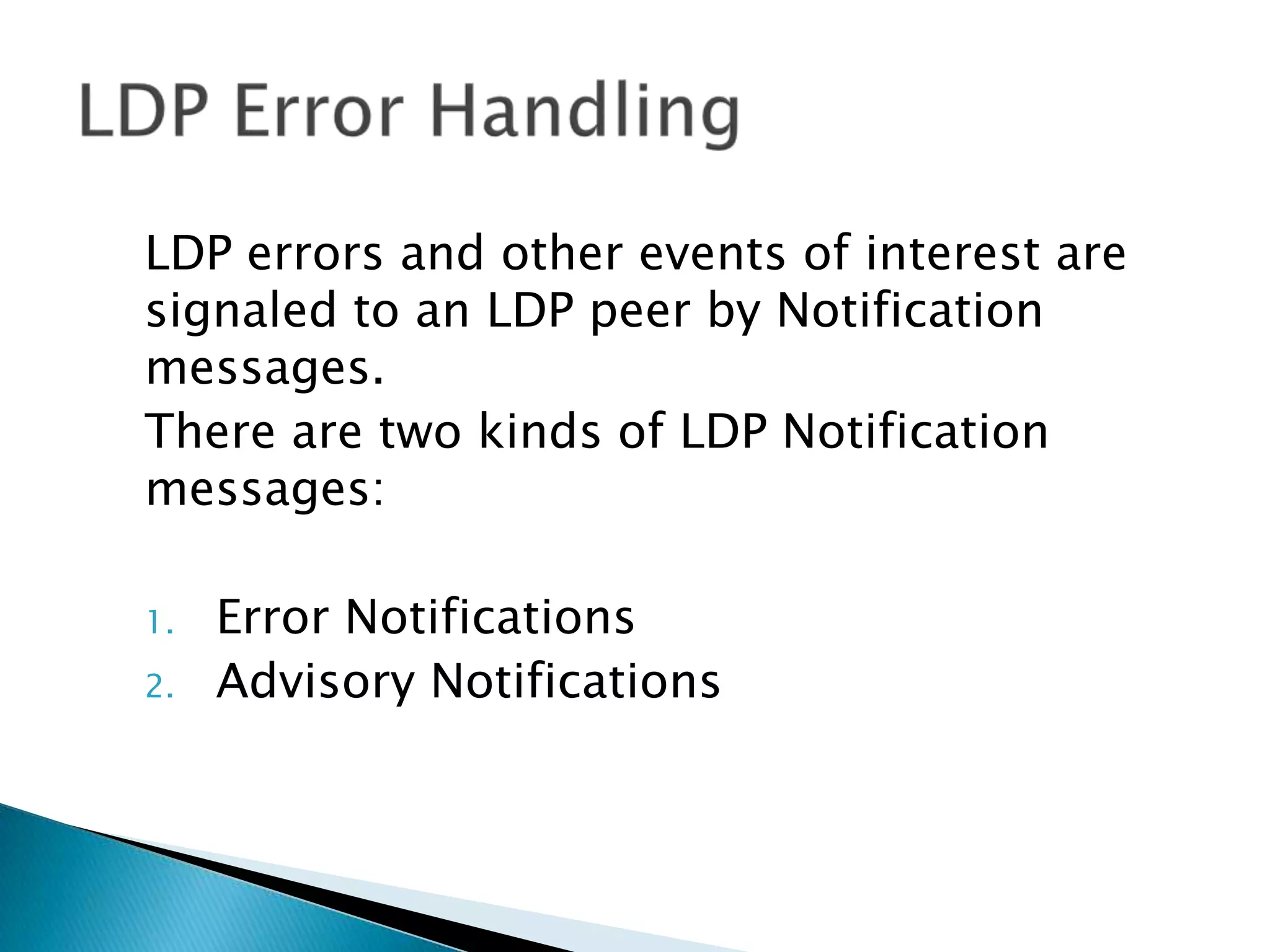 LDP errors and other events of interest are
signaled to an LDP peer by Notification
messages.
There are two kinds of LDP Notification
messages:

1.   Error Notifications
2.   Advisory Notifications
 