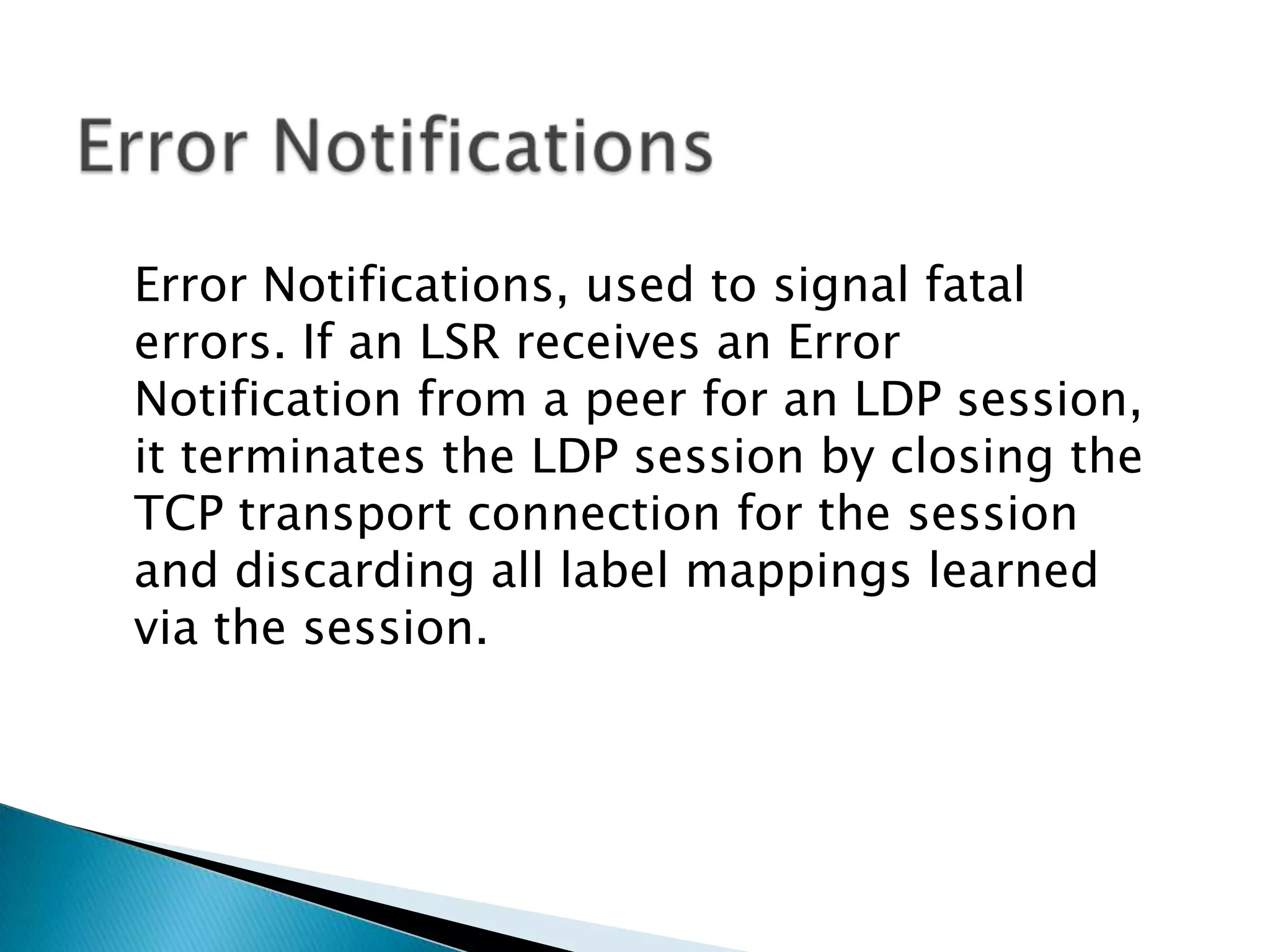 Error Notifications, used to signal fatal
errors. If an LSR receives an Error
Notification from a peer for an LDP session,
it terminates the LDP session by closing the
TCP transport connection for the session
and discarding all label mappings learned
via the session.
 