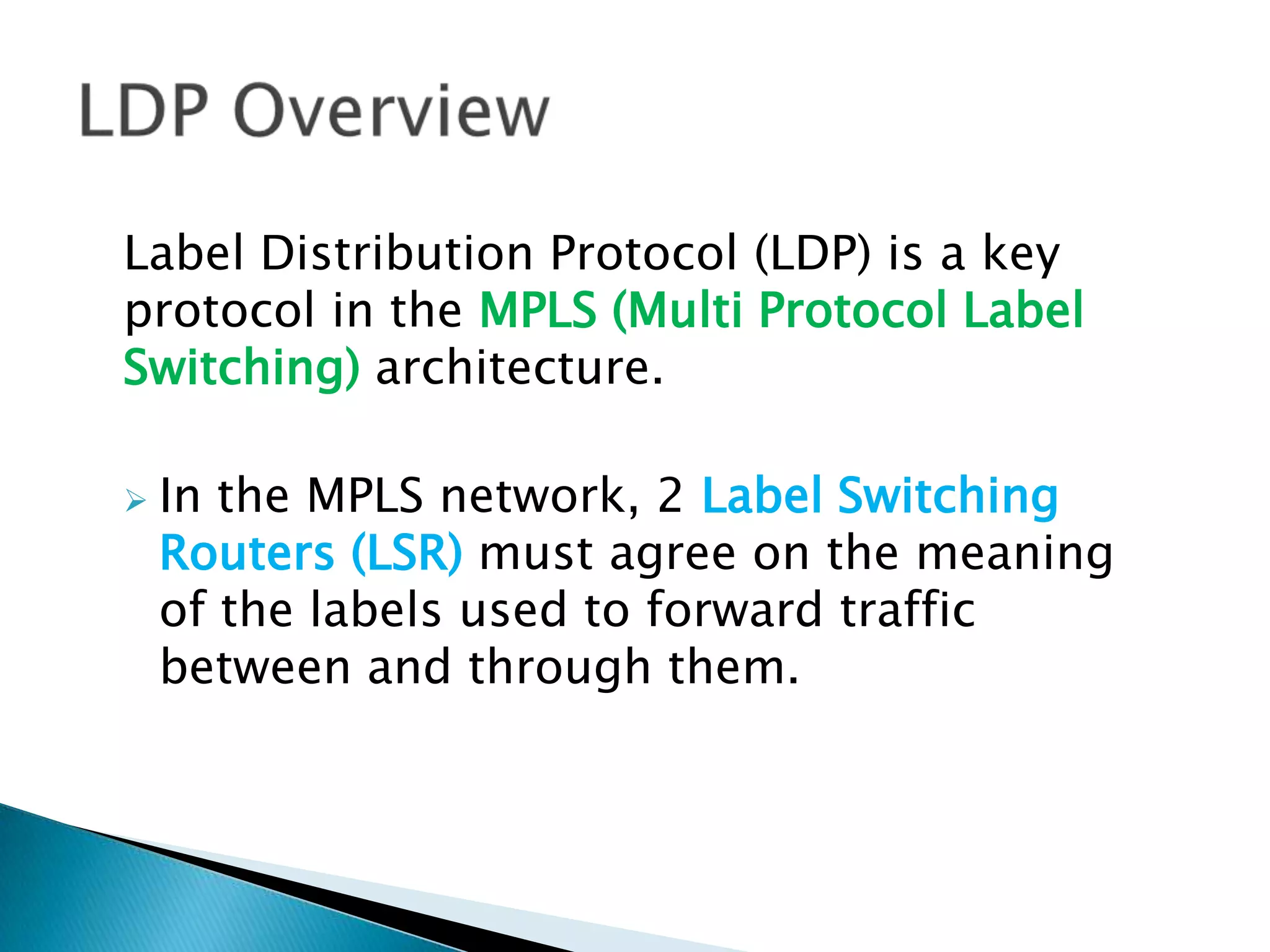 Label Distribution Protocol (LDP) is a key
protocol in the MPLS (Multi Protocol Label
Switching) architecture.

   In the MPLS network, 2 Label Switching
    Routers (LSR) must agree on the meaning
    of the labels used to forward traffic
    between and through them.
 