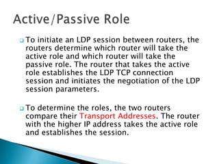 Toinitiate an LDP session between routers, the
 routers determine which router will take the
 active role and which router will take the
 passive role. The router that takes the active
 role establishes the LDP TCP connection
 session and initiates the negotiation of the LDP
 session parameters.

 Todetermine the roles, the two routers
 compare their Transport Addresses. The router
 with the higher IP address takes the active role
 and establishes the session.
 