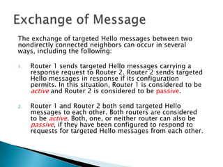 The exchange of targeted Hello messages between two
nondirectly connected neighbors can occur in several
ways, including the following:

1.   Router 1 sends targeted Hello messages carrying a
     response request to Router 2. Router 2 sends targeted
     Hello messages in response if its configuration
     permits. In this situation, Router 1 is considered to be
     active and Router 2 is considered to be passive.

2.   Router 1 and Router 2 both send targeted Hello
     messages to each other. Both routers are considered
     to be active. Both, one, or neither router can also be
     passive, if they have been configured to respond to
     requests for targeted Hello messages from each other.
 