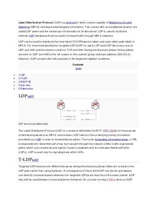 Label Distribution Protocol (LDP) is a protocol in which routers capable of Multiprotocol Label
Switching (MPLS) exchange label mapping information. Two routers with an established session are
called LDP peers and the exchange of information is bi-directional. LDP is used to build and
maintain LSP databases that are used to forward traffic through MPLS networks.
LDP can be used to distribute the inner label (VC/VPN/service label) and outer label (path label) in
MPLS. For inner label distribution, targeted LDP (tLDP) is used. LDP and tLDP discovery runs on
UDP port 646 and the session is built on TCP port 646. During the discovery phase hello packets
are sent on UDP port 646 to the 'all routers on this subnet' group multicast address (224.0.0.2).
However, tLDP unicasts the hello packets to the targeted neighbor's address.
Contents
[hide]
 1 LDP
 2 T-LDP
 3 RSVP-TE
 4 See also
 5 References
LDP[edit]
LDP session establishment
The Label Distribution Protocol (LDP) is a protocol defined by the IETF (RFC 5036) for the purpose
of distributing labels in an MPLS environment. LDP relies on the underlying routing information
provided by an IGP in order to forward label packets. The router forwarding information base, or FIB,
is responsible for determining the hop-by-hop path through the network. Unlike traffic engineered
paths, which use constraints and explicit routes to establish end-to-end Label Switched Paths
(LSPs), LDP is used only for signaling best-effort LSPs.
T-LDP[edit]
Targeted LDP sessions are different because during the discovery phase hellos are unicast to the
LDP peer rather than using multicast. A consequence of this is that tLDP can be set up between
non-directly connected peers whereas non-targeted LDP peers must be on the same subnet. tLDP
may still be used between connected peers if desired. On a router running TiMOS when an SDP
 