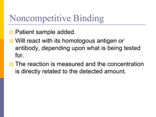 Noncompetitive Binding
 Patient sample added.
 Will react with its homologous antigen or
antibody, depending upon what is being tested
for.
 The reaction is measured and the concentration
is directly related to the detected amount.
 