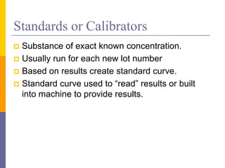 Standards or Calibrators
 Substance of exact known concentration.
 Usually run for each new lot number
 Based on results create standard curve.
 Standard curve used to “read” results or built
into machine to provide results.
 