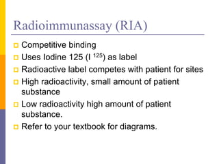 Radioimmunassay (RIA)
 Competitive binding
 Uses Iodine 125 (I 125) as label
 Radioactive label competes with patient for sites
 High radioactivity, small amount of patient
substance
 Low radioactivity high amount of patient
substance.
 Refer to your textbook for diagrams.
 