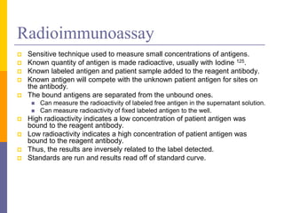 Radioimmunoassay
 Sensitive technique used to measure small concentrations of antigens.
 Known quantity of antigen is made radioactive, usually with Iodine 125.
 Known labeled antigen and patient sample added to the reagent antibody.
 Known antigen will compete with the unknown patient antigen for sites on
the antibody.
 The bound antigens are separated from the unbound ones.
 Can measure the radioactivity of labeled free antigen in the supernatant solution.
 Can measure radioactivity of fixed labeled antigen to the well.
 High radioactivity indicates a low concentration of patient antigen was
bound to the reagent antibody.
 Low radioactivity indicates a high concentration of patient antigen was
bound to the reagent antibody.
 Thus, the results are inversely related to the label detected.
 Standards are run and results read off of standard curve.
 