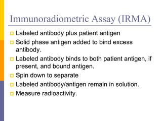 Immunoradiometric Assay (IRMA)
 Labeled antibody plus patient antigen
 Solid phase antigen added to bind excess
antibody.
 Labeled antibody binds to both patient antigen, if
present, and bound antigen.
 Spin down to separate
 Labeled antibody/antigen remain in solution.
 Measure radioactivity.
 