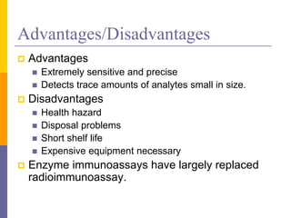 Advantages/Disadvantages
 Advantages
 Extremely sensitive and precise
 Detects trace amounts of analytes small in size.
 Disadvantages
 Health hazard
 Disposal problems
 Short shelf life
 Expensive equipment necessary
 Enzyme immunoassays have largely replaced
radioimmunoassay.
 