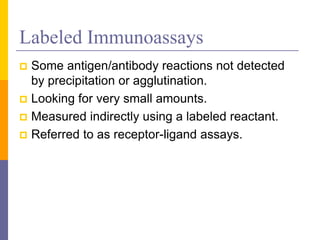 Labeled Immunoassays
 Some antigen/antibody reactions not detected
by precipitation or agglutination.
 Looking for very small amounts.
 Measured indirectly using a labeled reactant.
 Referred to as receptor-ligand assays.
 