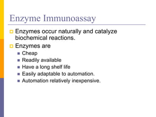 Enzyme Immunoassay
 Enzymes occur naturally and catalyze
biochemical reactions.
 Enzymes are
 Cheap
 Readily available
 Have a long shelf life
 Easily adaptable to automation.
 Automation relatively inexpensive.
 