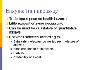 Enzyme Immunoassay
 Techniques pose no health hazards.
 Little reagent enzyme necessary.
 Can be used for qualitative or quantitative
assays.
 Enzymes selected according to
 Substrate molecules converted per molecule of
enzyme.
 Ease and speed of detection.
 Stability.
 Availability and cost
 