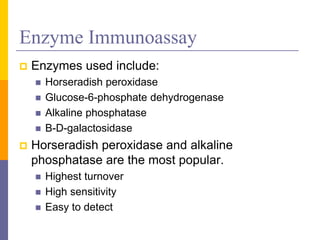 Enzyme Immunoassay
 Enzymes used include:
 Horseradish peroxidase
 Glucose-6-phosphate dehydrogenase
 Alkaline phosphatase
 Β-D-galactosidase
 Horseradish peroxidase and alkaline
phosphatase are the most popular.
 Highest turnover
 High sensitivity
 Easy to detect
 
