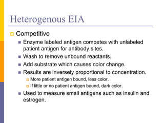 Heterogenous EIA
 Competitive
 Enzyme labeled antigen competes with unlabeled
patient antigen for antibody sites.
 Wash to remove unbound reactants.
 Add substrate which causes color change.
 Results are inversely proportional to concentration.
 More patient antigen bound, less color.
 If little or no patient antigen bound, dark color.
 Used to measure small antigens such as insulin and
estrogen.
 
