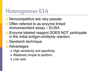 Heterogenous EIA
 Noncompetitive are very popular.
 Often referred to as enzyme linked
immunosorbent assay – ELISA
 Enzyme labeled reagent DOES NOT participate
in the initial antigen-antibody reaction.
 Sandwich technique
 Advantages
 High sensitivity and specificity.
 Relatively simple to perform.
 Low cost.
 