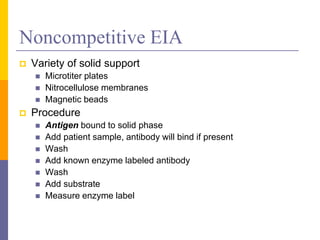 Noncompetitive EIA
 Variety of solid support
 Microtiter plates
 Nitrocellulose membranes
 Magnetic beads
 Procedure
 Antigen bound to solid phase
 Add patient sample, antibody will bind if present
 Wash
 Add known enzyme labeled antibody
 Wash
 Add substrate
 Measure enzyme label
 