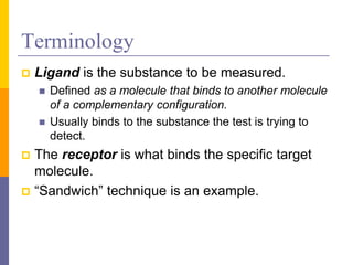 Terminology
 Ligand is the substance to be measured.
 Defined as a molecule that binds to another molecule
of a complementary configuration.
 Usually binds to the substance the test is trying to
detect.
 The receptor is what binds the specific target
molecule.
 “Sandwich” technique is an example.
 