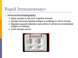 Rapid Immunoassays
 Immunochromatography
 Apply sample to one end, migrates forward.
 Sample dissolves labeled antigen or antibody to which it binds.
 Migrates towards detection zone where it will bind to immobilized
antigen or antibody.
 Color change occurs.
 