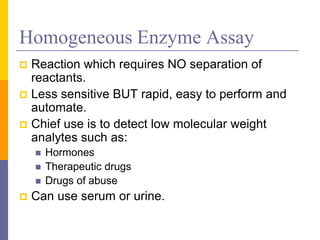 Homogeneous Enzyme Assay
 Reaction which requires NO separation of
reactants.
 Less sensitive BUT rapid, easy to perform and
automate.
 Chief use is to detect low molecular weight
analytes such as:
 Hormones
 Therapeutic drugs
 Drugs of abuse
 Can use serum or urine.
 