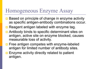 Homogeneous Enzyme Assay
 Based on principle of change in enzyme activity
as specific antigen-antibody combinations occur.
 Reagent antigen labeled with enzyme tag.
 Antibody binds to specific determinant sites on
antigen, active site on enzyme blocked, causes
measurable loss of activity.
 Free antigen competes with enzyme-labeled
antigen for limited number of antibody sites.
 Enzyme activity directly related to patient
antigen.
 