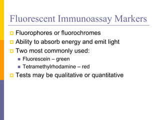 Fluorescent Immunoassay Markers
 Fluorophores or fluorochromes
 Ability to absorb energy and emit light
 Two most commonly used:
 Fluorescein – green
 Tetramethylrhodamine – red
 Tests may be qualitative or quantitative
 