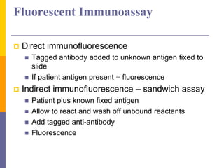Fluorescent Immunoassay
 Direct immunofluorescence
 Tagged antibody added to unknown antigen fixed to
slide
 If patient antigen present = fluorescence
 Indirect immunofluorescence – sandwich assay
 Patient plus known fixed antigen
 Allow to react and wash off unbound reactants
 Add tagged anti-antibody
 Fluorescence
 