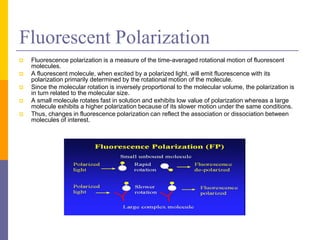 Fluorescent Polarization
 Fluorescence polarization is a measure of the time-averaged rotational motion of fluorescent
molecules.
 A fluorescent molecule, when excited by a polarized light, will emit fluorescence with its
polarization primarily determined by the rotational motion of the molecule.
 Since the molecular rotation is inversely proportional to the molecular volume, the polarization is
in turn related to the molecular size.
 A small molecule rotates fast in solution and exhibits low value of polarization whereas a large
molecule exhibits a higher polarization because of its slower motion under the same conditions.
 Thus, changes in fluorescence polarization can reflect the association or dissociation between
molecules of interest.
 