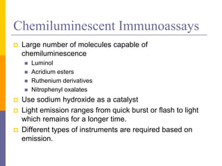 Chemiluminescent Immunoassays
 Large number of molecules capable of
chemiluminescence
 Luminol
 Acridium esters
 Ruthenium derivatives
 Nitrophenyl oxalates
 Use sodium hydroxide as a catalyst
 Light emission ranges from quick burst or flash to light
which remains for a longer time.
 Different types of instruments are required based on
emission.
 
