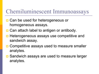 Chemiluminescent Immunoassays
 Can be used for heterogeneous or
homogeneous assays.
 Can attach label to antigen or antibody.
 Heterogeneous assays use competitive and
sandwich assay.
 Competitive assays used to measure smaller
analytes.
 Sandwich assays are used to measure larger
analytes.
 