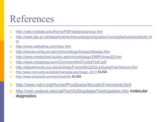 References
 http://web.indstate.edu/thcme/PSP/labtests/precip.htm
 http://www.gla.ac.uk/departments/immunology/education/nursing/lectures/antibody.ht
m
 http://www.cellsalive.com/mac.htm
 http://jeeves.mmg.uci.edu/immunology/Assays/Assays.htm
 http://www.medschool.lsuhsc.edu/microbiology/DMIP/dmex03.htm
 http://www.tulipgroup.com/Common/html/TurbidTech.pdf
 http://departments.oxy.edu/biology/Franck/Bio222/Lectures/Feb1lecture.htm
 http://www.mercodia.se/global/mainpage.asp?page_id=41 ELISA
 http://www.clinprointl.com/technical.htm ELISA
 http://www.nsbri.org/HumanPhysSpace/focus4/sf-hormonal.html
 http://ccm.ucdavis.edu/cpl/Tech%20updates/TechUpdates.htm molecular
diagnostics
 