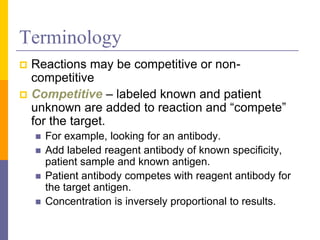 Terminology
 Reactions may be competitive or non-
competitive
 Competitive – labeled known and patient
unknown are added to reaction and “compete”
for the target.
 For example, looking for an antibody.
 Add labeled reagent antibody of known specificity,
patient sample and known antigen.
 Patient antibody competes with reagent antibody for
the target antigen.
 Concentration is inversely proportional to results.
 