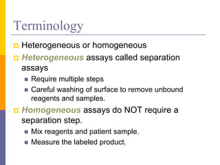 Terminology
 Heterogeneous or homogeneous
 Heterogeneous assays called separation
assays
 Require multiple steps
 Careful washing of surface to remove unbound
reagents and samples.
 Homogeneous assays do NOT require a
separation step.
 Mix reagents and patient sample.
 Measure the labeled product.
 