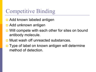 Competitive Binding
 Add known labeled antigen
 Add unknown antigen
 Will compete with each other for sites on bound
antibody molecule.
 Must wash off unreacted substances.
 Type of label on known antigen will determine
method of detection.
 
