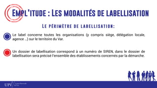 Empl’itude : Les modalités de labellisation
L e p é r i m è t re d e l a b e l l i s at i o n :
Le label concerne toutes les organisations (y compris siège, délégation locale,
agence …) sur le territoire du Var.
Un dossier de labellisation correspond à un numéro de SIREN, dans le dossier de
labellisation sera précisé l’ensemble des établissements concernés par la démarche.
 