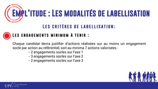 Empl’itude : Les modalités de labellisation
L e s c r i t è re s d e l a b e l l i s at i o n :
L e s e n g a g e m e n t s m i n i m u m à t e n i r :
Chaque candidat devra justifier d’actions réalisées sur au moins un engagement
socle par action au référentiel, soit au minima 7 actions valorisées :
- 2 engagements socles sur l’axe 1
- 3 engagements socles sur l’axe 2
- 2 engagements socles sur l’axe 3
 