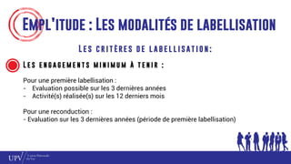 Empl’itude : Les modalités de labellisation
L e s c r i t è re s d e l a b e l l i s at i o n :
L e s e n g a g e m e n t s m i n i m u m à t e n i r :
Pour une première labellisation :
- Evaluation possible sur les 3 dernières années
- Activité(s) réalisée(s) sur les 12 derniers mois
Pour une reconduction :
- Evaluation sur les 3 dernières années (période de première labellisation)
 
