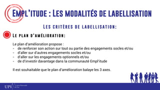 Empl’itude : Les modalités de labellisation
L e s c r i t è re s d e l a b e l l i s at i o n :
L e p l a n d ’ a m é l i o r a t i o n :
Le plan d’amélioration propose :
- de renforcer son action sur tout ou partie des engagements socles et/ou
- d’aller sur d’autres engagements socles et/ou
- d’aller sur les engagements optionnels et/ou
- de d’investir davantage dans la communauté Empl’itude
Il est souhaitable que le plan d’amélioration balaye les 3 axes.
 