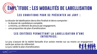 Empl’itude : Les modalités de labellisation
L e s c o n d i t i o n s p o u r s e p r é s e n t e r a u j u ry :
Le dossier de labellisation devra être finalisé et devra comporter :
- le dossier de candidature complété,
- a minima, un élément de preuve par engagement,
- une proposition de plan d’amélioration.
L e s c r i t è re s p e r m e t t a n t l a l a b e l l i s at i o n d ’ u n e
e n t re p r i s e :
Le jury s’assure de la réalité factuelle d’un action menée sur au moins un engagement
socle par action du référentiel.
Le jury valide le plan d’amélioration.
 