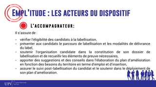 Empl’itude : les acteurs du dispositif
L’ a c c o m p a g n at e u r :
Il s’assure de :
- vérifier l’éligibilité des candidats à la labellisation,
- présenter aux candidats le parcours de labellisation et les modalités de délivrance
du label,
- soutenir l’organisation candidate dans la constitution de son dossier de
labellisation et de recueillir les éléments de preuve nécessaires,
- apporter des suggestions et des conseils dans l’élaboration du plan d’amélioration
en fonction des besoins du territoire en terme d’emploi et d’insertion,
- assurer le suivi post-labellisation du candidat et le soutenir dans le déploiement de
son plan d’amélioration.
 