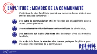 Empl’itude : membre de la communauté
L’obtention du label Empl’itude permet aux membres d’avoir accès à une
offre de services comprenant :
Des outils de communication afin de valoriser ses engagements auprès
de ses parties prenantes,
Une manifestation officielle de remise des certificats de labellisation,
Une adhésion aux Clubs Empl’itude afin d’échanger avec les membres
labellisés,
Un accès à la base de données des bonnes pratiques Empl’itude pour
s’inspirer entre membres de la communauté.
 