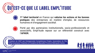 Qu’est-ce que le label empl’itude
1er label territorial en France qui valorise les actions et les bonnes
pratiques des entreprises en matière d’emploi, de ressources
humaines et d’engagement sociétal.
Porté par des partenaires institutionnels, socio-professionnels et
associatifs, Empl’itude repose sur un référentiel construit avec
l’AFNOR.
Création en 2007 par Emergence(s) Compétences Projets, Association du Plie
(Plan local pour l’insertion et l’emploi) de Marseille Provence Métropole Centre.
 