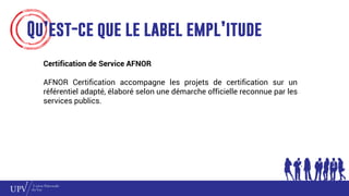 Qu’est-ce que le label empl’itude
Certification de Service AFNOR
AFNOR Certification accompagne les projets de certification sur un
référentiel adapté, élaboré selon une démarche officielle reconnue par les
services publics.
 