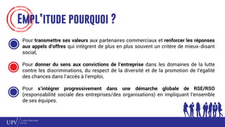Empl’itude pourquoi ?
Pour transmettre ses valeurs aux partenaires commerciaux et renforcer les réponses
aux appels d’offres qui intègrent de plus en plus souvent un critère de mieux-disant
social,
Pour donner du sens aux convictions de l’entreprise dans les domaines de la lutte
contre les discriminations, du respect de la diversité et de la promotion de l’égalité
des chances dans l’accès à l’emploi,
Pour s’intégrer progressivement dans une démarche globale de RSE/RSO
(responsabilité sociale des entreprises/des organisations) en impliquant l’ensemble
de ses équipes.
 