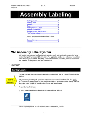 ASSEMBLY LABELING PROCEDURES                                      REV. D                                          06/28/2006
        9000101-00




                          Assembly Labeling
                                       Starting Labeler ........................................................1
                                       Printing Labels ..........................................................2
                                       Supplies.....................................................................4
                                       Care...........................................................................4
                                       Printing Revision Labels ..........................................5
                                       Revision Label Printer ..............................................5
                                       Revision Label & Specifications...............................5
                                       Print Revision Labels................................................5

                                       Vendor Requirements for Assembly Labels

                                       Barcode Format........................................................6
                                       Materials....................................................................6




       MNI Assembly Label System
                     MNI created a simple user interface that lets operators easily print labels with a bar-coded serial
                     number, item part numbers, and item revision. The application resides on a networked workstation
                     called Barcode-prt (MODREP at PCBAI). A networked Intermec 3240 label printer on Hera called
                     BarCodePCB is configured to work with this interface.


       Operation
        Starting Labeler

                     Our label interface uses the professional labeling software NiceLabel as a development and print
                     platform.

   What job                                                     1
                     A Syteline background report generates and stores data to which label fields link. The report,
numbers are in
                     BC_Label.csv, queries Syteline for jobs with priority code <2, or with job number starting with EBR
 the system?
                     and RWK. Fields include job number, item number, and revision level.

                     To open the label interface:

                     1) Click the ICON titled BarCode Labels on the workstation desktop.




                     1
                         Ctrl F10, Engineering Reports, Bar Code Report that prints to C:PWA_LBLBC_Label.csv




                                                                                1
 
