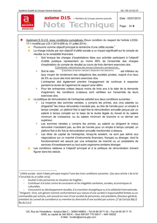 Système Qualité du Groupe Axiome Associés DLI 105 V2-Oct 07
axiome D.I.S. – Membre du Groupe axiome associés Date : 03/07/2015
Page : 3 / 6
125, Rue de l’Hostellerie - Actiplus Bât C – 30900 NIMES – Tel 04 66 38 71 02 – Fax 04 66 38 71 15
SARL au capital de 340 000 € – Siret 508 007 770 00011 – NAF 6920Z
E-Mail : tmuller@secma-gtip.com
Agrément E.S.U.S. sous conditions cumulatives (Sous condition du respect de l’article L3332-
17-1 modifié par LOI n°2014-856 du 31 juillet 2014) :
 Poursuivre comme objectif principal la recherche d’une utilité sociale.
1
 La charge induite par son objectif d’utilité sociale a un impact significatif sur le compte de
résultat ou la rentabilité financière :
 Soit lorsque les charges d’exploitations liées aux activités participant à l’objectif
d’utilité publique représentent au moins 66% de l’ensemble des charges
d’exploitation du compte de résultat au cours de trois derniers exercices clos.
 Soit le ratio est inférieur au
taux moyen de rendement des obligations des sociétés privées, majoré d’un taux
de 5% au cours des trois derniers exercices clos.
L’entreprise doit également prendre l’engagement de continuer à respecter
pendant la durée de l’agrément le rapport ainsi défini.
 Pour les entreprises créées depuis moins de trois ans à la date de la demande
d’agrément, les conditions ci-dessus sont vérifiées sur l’ensemble de leurs
exercices clos.
 La politique de rémunération de l’entreprise satisfait aux deux conditions suivantes :
 La moyenne des sommes versées, y compris les primes, aux cinq salariés ou
dirigeants
2
les mieux rémunérés n’excède pas, au titre de l’année pour un emploi à
temps complet, un plafond fixé à sept fois la rémunération annuelle perçue par un
salarié à temps complet sur la base de la durée légale du travail et du salaire
minimum de croissance, ou du salaire minimum de branche si ce dernier est
supérieur.
 Les sommes versées y compris les primes, au salarié ou dirigeant le mieux
rémunéré n’excèdent pas, au titre de l’année pour un emploi à temps complet, un
plafond fixé à dix fois la rémunération annuelle mentionnée ci-dessus.
 Les titres de capital de l’entreprise, lorsqu’ils existent, ne sont pas admis aux
négociations sur un marché d’instruments financiers, français ou étranger, dont le
fonctionnement est assuré par une entreprise de marché ou un prestataire de
services d’investissement ou tout autre organisme similaire étranger.
 Les conditions relatives à l’objectif principal et à la politique de rémunération doivent
figurer dans les statuts.
1
Utilité sociale : dont l’objet principal respect l’une des trois conditions suivantes : (Au sens article 2 de la loi
n°2014-856 du 31 juillet 2014)
- Soutien à des personnes en situation de fragilité ;
- Contribuer à la lutte contre les exclusions et les inégalités sanitaires, sociales, économiques et
culturelles.
- Concourent au développement durable, à la transition énergétique ou à la solidarité internationale.
2
Dirigeant : Etre, soit gérant nommé conformément aux statuts d'une société à responsabilité limitée ou en
commandite par actions, soit associé en nom d'une société de personnes, soit président, directeur général,
président du conseil de surveillance ou membre du directoire d'une société par actions. (1° de l’article 885 O
Bis du C.G.I)
 