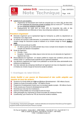 Système Qualité du Groupe Axiome Associés DLI 105 V2-Oct 07
axiome D.I.S. – Membre du Groupe axiome associés Date : 03/07/2015
Page : 4 / 6
125, Rue de l’Hostellerie - Actiplus Bât C – 30900 NIMES – Tel 04 66 38 71 02 – Fax 04 66 38 71 15
SARL au capital de 340 000 € – Siret 508 007 770 00011 – NAF 6920Z
E-Mail : tmuller@secma-gtip.com
Label E.S.U.S. par exception :
 Organismes de financement dont l’actif est composé pour au moins 35% de titres émis
par des entreprises de l’économie sociale et solidaire dont au moins 5/7
ème
de titres émit
par des entreprises solidaires d’utilité sociale.
 Établissements de crédit dont au moins 80% de l’ensemble des prêts et des
investissements sont effectués en faveur des entreprises solidaires d’utilité sociale.
Procédure d’agrément
Demande d’agrément par le représentant légal de l’entreprise au préfet du département où
l’entreprise a son siège social.
Un dossier est à joindre à cette demande. La composition du dossier sera fixée par un arrêté du
ministre chargé de l’économie sociale et solidaire et du ministre chargé du travail. Arrêté à
venir.
L’agrément est accordé par le préfet.
 Un silence gardé par le préfet pendant deux mois à compter de la réception d’un dossier
complet vaut décision d’acceptation.
Durée de l’agrément :
 Principe : 5 ans ;
 Exception : Entreprises créées depuis moins de trois ans à la demande de l’agrément 
Agrément de 2 ans.
Renouvellement de l’agrément : Un dossier justifiant le respect des conditions prévues dans
l’article L3332-17-1 pendant toute la période de son agrément précédent.
Les décisions d’agrément font l’objet d’une publication au recueil des actes administratifs de la
préfecture de département.
Une liste nationale des entreprises bénéficiant de l’agrément est mise à la disposition du public
à l’initiative du ministre chargé de l’économie sociale & solidaire.
 Avantages du label E.S.U.S.
Accès facilité à une source de financement et des outils adaptés aux
besoins de tous les acteurs
Ouverture d’un fonds dédié par la Banque Publique d’Investissement – 500 millions d’euros.
Création du fonds d’innovation sociale – 40 millions d’euros.
Programme d’investissement d’avenir pour ne nouveaux appels à projets – 80 millions d’euros.
Fonds propres pour financer le développement par la BPI.
Garanties pour sécuriser les investisseurs.
Avances remboursables pour encourager la prise de risque.
Prêts participatifs pour augmenter le nombre de projets de croissance financés.
Crowdfunding
3
pour financer les TPE de l’économie sociale et solidaire.
3
Crowdfunding : Financement participatif – Outils & méthodes de transactions financières qui font appel à
un grand nombre de personnes pour financer un projet.
 