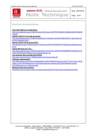 Système Qualité du Groupe Axiome Associés DLI 105 V2-Oct 07
axiome D.I.S. – Membre du Groupe axiome associés Date : 03/07/2015
Page : 6 / 6
125, Rue de l’Hostellerie - Actiplus Bât C – 30900 NIMES – Tel 04 66 38 71 02 – Fax 04 66 38 71 15
SARL au capital de 340 000 € – Siret 508 007 770 00011 – NAF 6920Z
E-Mail : tmuller@secma-gtip.com
Sources documentaires :
LOI n°2014-856 du 31 juillet 2014 :
http://www.legifrance.gouv.fr/affichTexte.do?cidTexte=JORFTEXT000029313296#LEGIARTI000029
314926
Article L3332-17-1 du code du travail :
http://www.legifrance.gouv.fr/affichCodeArticle.do?idArticle=LEGIARTI000019292111&cidTexte=LE
GITEXT000006072050
Décret n°2014-719 du 23 juin 2015 :
http://legifrance.gouv.fr/affichTexte.do?cidTexte=JORFTEXT000030775179&dateTexte&categorieLi
en=id
Article 885 O bis du C.G.I. :
http://www.legifrance.gouv.fr/affichCodeArticle.do?cidTexte=LEGITEXT000006069577&idArticle=LE
GIARTI000006305575&dateTexte=&categorieLien=cid
Les mesures clés du projet de loi E.S.S.
http://www.economie.gouv.fr/files/projet-loi-ess-mesures-cles.pdf
Critiques intéressantes :
http://alternatives-economiques.fr/blogs/abherve/2015/06/25/le-decret-no-2015-719-du-23-juin-2015-
relatif-a-l%E2%80%99agrement-%C2%AB-entreprise-solidaire-d%E2%80%99utilite-sociale-
%C2%BB-est-paru-on-attend-larrete/
Montant fonds d’innovations
http://www.economie.gouv.fr/trois-nouveaux-financements-en-faveur-des-entreprises-de-l-ess
 